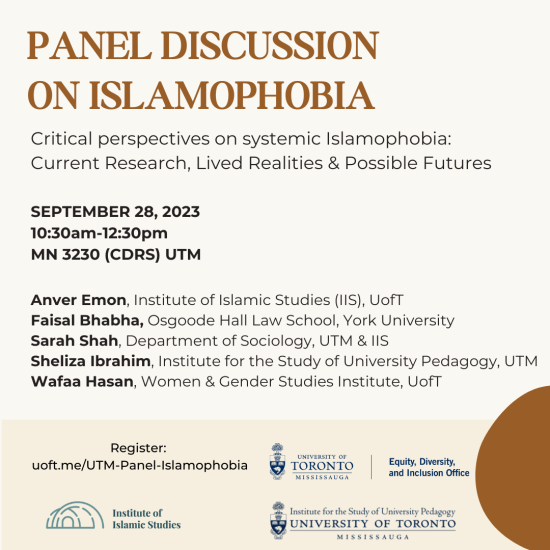 Panel discussion on Islamophobia. Critical perspectives on systematic Islamophobia: Current research, lived realities, and possible futures. September 28, 2023, 10:30am-12:30pm, MN 3230 (CDRS) UTM. Anver Emon, Institute of Islamic Studies (IIS), U of T. Faisal Bhabha, Osgoode Hall Law School, York University. Sarah Shah, Department of Sociology, UTM & IIS. Sheliza Ibrahim, Institute for the Study of University Pedagogy, UTM. Wafaa Hasan, Women & Gender Studies Institute, U of T. Register at http://uoft.me/U